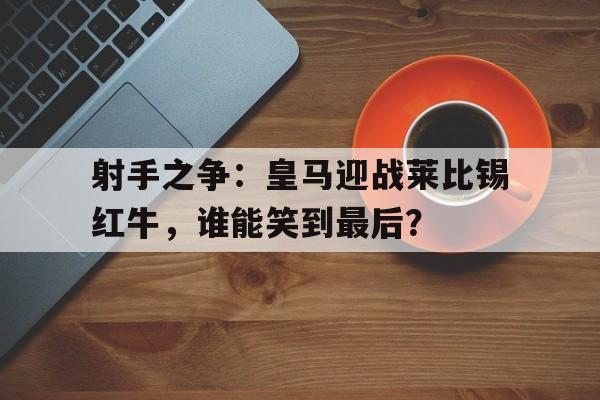 包含射手之争：皇马迎战莱比锡红牛，谁能笑到最后？的词条