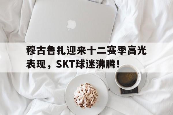 穆古鲁扎迎来十二赛季高光表现，SKT球迷沸腾！